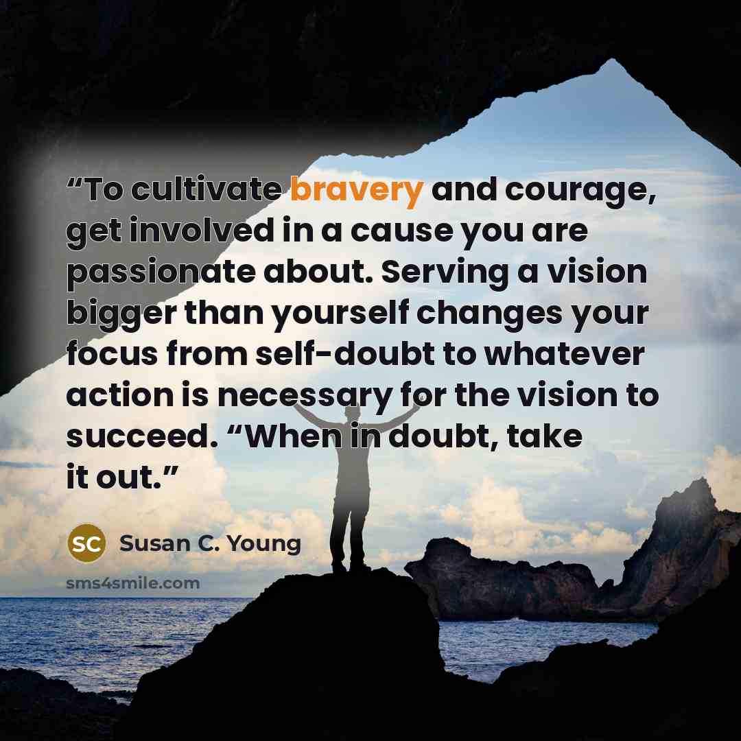 “To cultivate bravery and courage, get involved in a cause you are passionate about. Serving a vision bigger than yourself changes your focus from self-doubt to whatever action is necessary for the vision to succeed. “When in doubt, take it out.” quote by Susan C. Young
