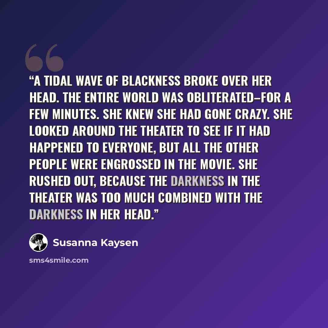 “a tidal wave of blackness broke over her head. The entire world was obliterated–for a few minutes. She knew she had gone crazy. She looked around the theater to see if it had happened to everyone, but all the other people were engrossed in the movie. She rushed out, because the darkness in the…” quote by Susanna Kaysen