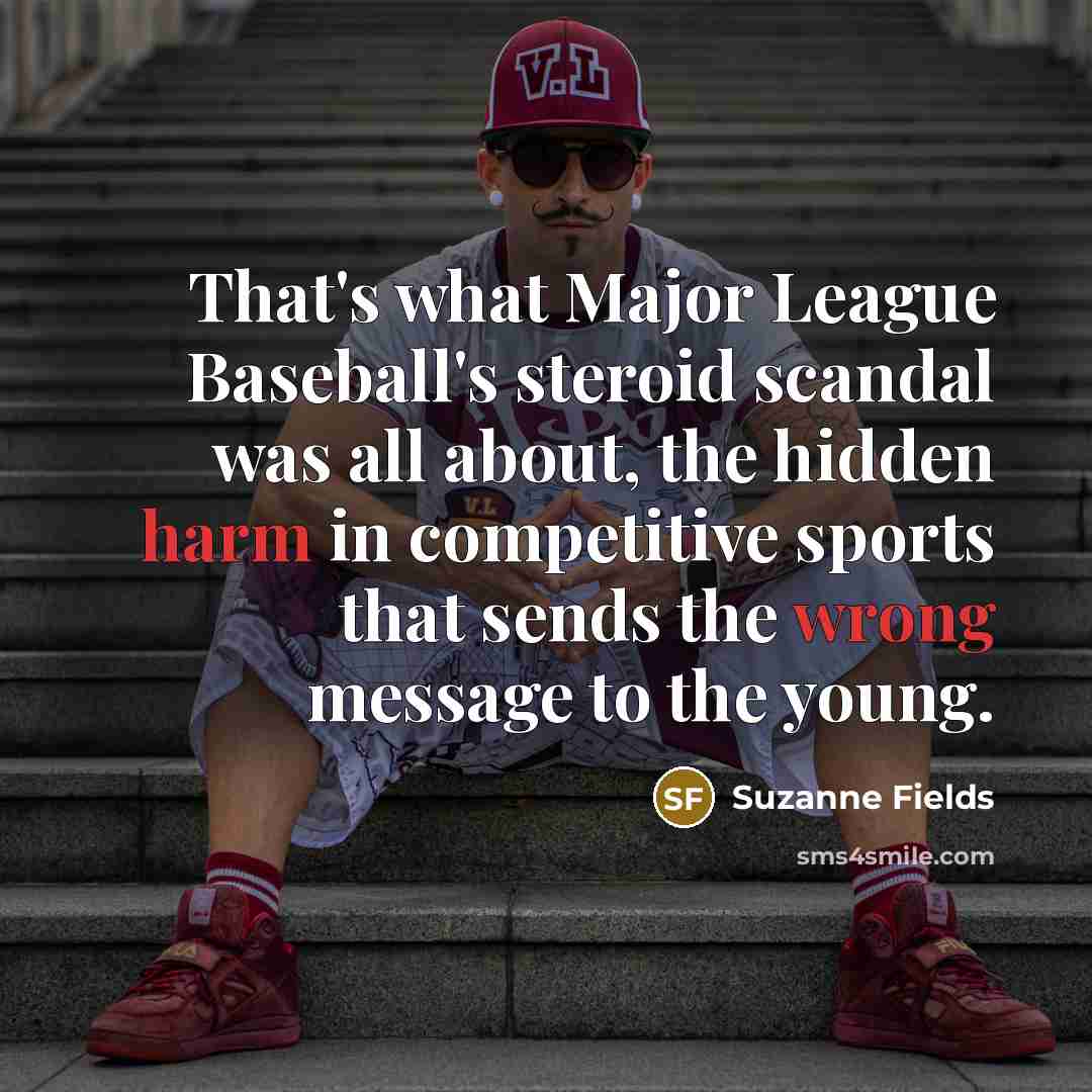 “That's what Major League Baseball's steroid scandal was all about, the hidden harm in competitive sports that sends the wrong message to the young.” quote by Suzanne Fields