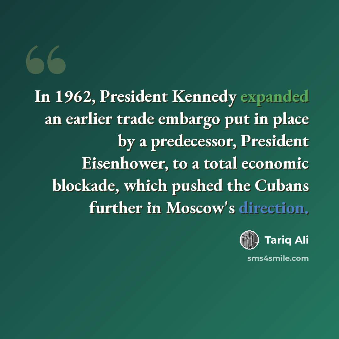 “In 1962, President Kennedy expanded an earlier trade embargo put in place by a predecessor, President Eisenhower, to a total economic blockade, which pushed the Cubans further in Moscow's direction.” quote by Tariq Ali
