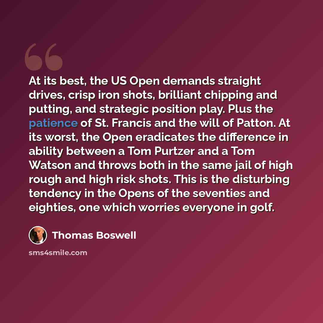 “At its best, the US Open demands straight drives, crisp iron shots, brilliant chipping and putting, and strategic position play. Plus the patience of St. Francis and the will of Patton. At its worst, the Open eradicates the difference in ability between a Tom Purtzer and a Tom Watson and throws…” quote by Thomas Boswell
