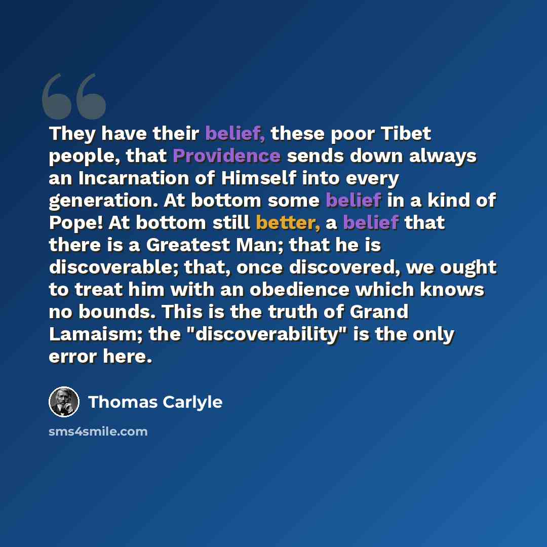 “They have their belief, these poor Tibet people, that Providence sends down always an Incarnation of Himself into every generation. At bottom some belief in a kind of Pope! At bottom still better, a belief that there is a Greatest Man; that he is discoverable; that, once discovered, we ought to…” quote by Thomas Carlyle