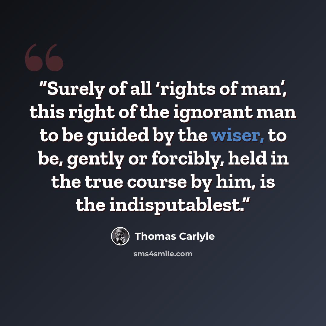 “Surely of all ‘rights of man’, this right of the ignorant man to be guided by the wiser, to be, gently or forcibly, held in the true course by him, is the indisputablest.” quote by Thomas Carlyle