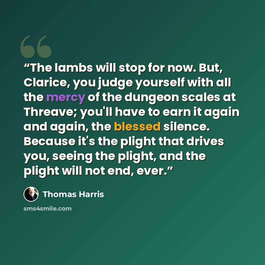 “The lambs will stop for now. But, Clarice, you judge yourself with all the mercy of the dungeon scales at Threave; you'll have to earn it again and again, the blessed silence. Because it's the plight that drives you, seeing the plight, and the plight will not end, ever.” quote by Thomas Harris