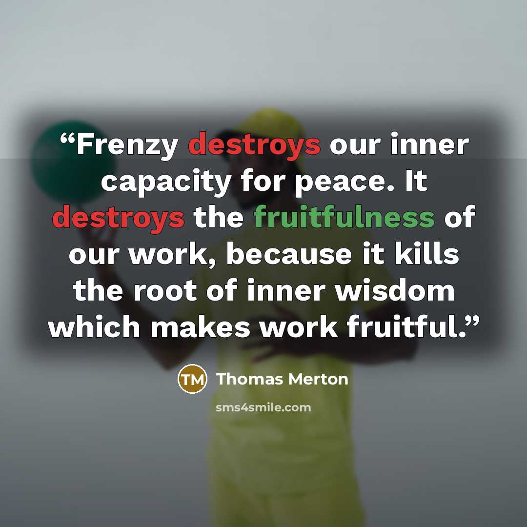 “Frenzy destroys our inner capacity for peace. It destroys the fruitfulness of our work, because it kills the root of inner wisdom which makes work fruitful.” quote by Thomas Merton