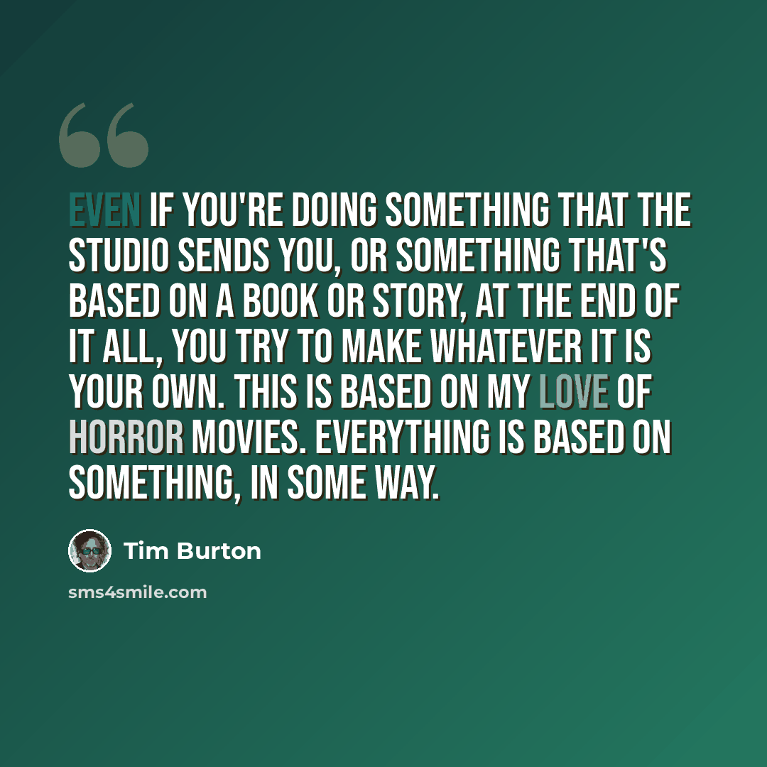 “Even if you're doing something that the studio sends you, or something that's based on a book or story, at the end of it all, you try to make whatever it is your own. This is based on my love of horror movies. Everything is based on something, in some way.” quote by Tim Burton