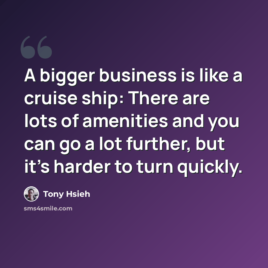 “A bigger business is like a cruise ship: There are lots of amenities and you can go a lot further, but it's harder to turn quickly.” quote by Tony Hsieh