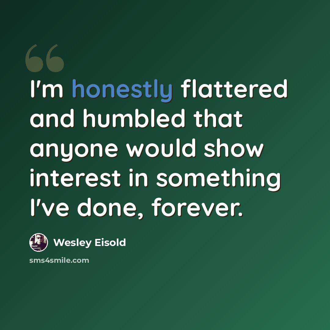 “I'm honestly flattered and humbled that anyone would show interest in something I've done, forever.” quote by Wesley Eisold