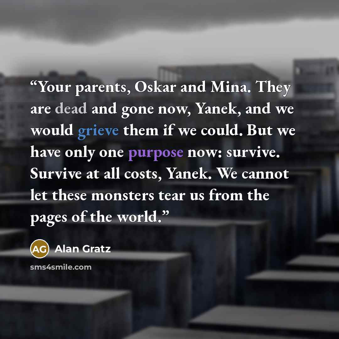 “Your parents, Oskar and Mina. They are dead and gone now, Yanek, and we would grieve them if we could. But we have only one purpose now: survive. Survive at all costs, Yanek. We cannot let these monsters tear us from the pages of the world.” quote by Alan Gratz