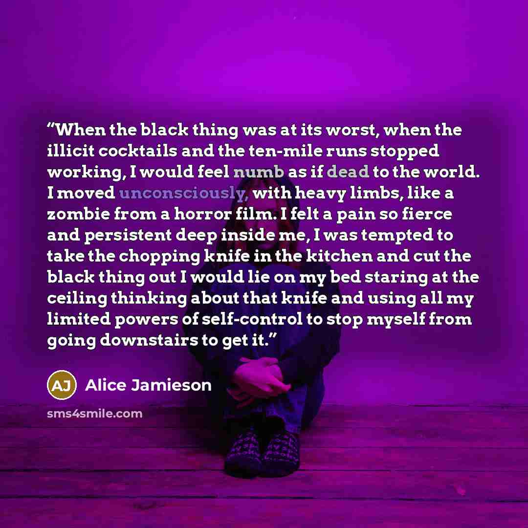 “When the black thing was at its worst, when the illicit cocktails and the ten-mile runs stopped working, I would feel numb as if dead to the world. I moved unconsciously, with heavy limbs, like a zombie from a horror film. I felt a pain so fierce and persistent deep inside me, I was tempted to…” quote by Alice Jamieson