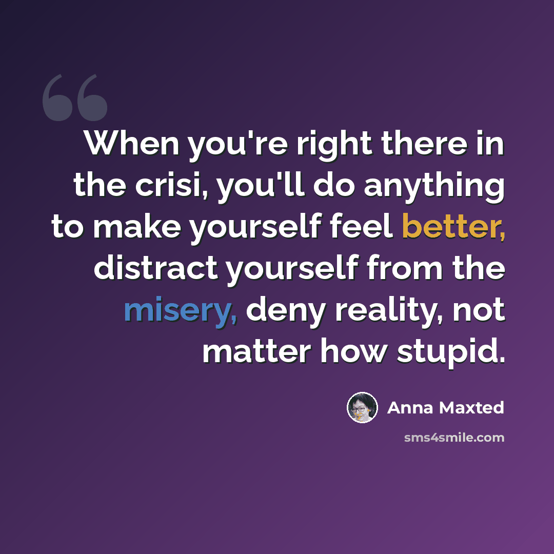 “When you're right there in the crisi, you'll do anything to make yourself feel better, distract yourself from the misery, deny reality, not matter how stupid.” quote by Anna Maxted
