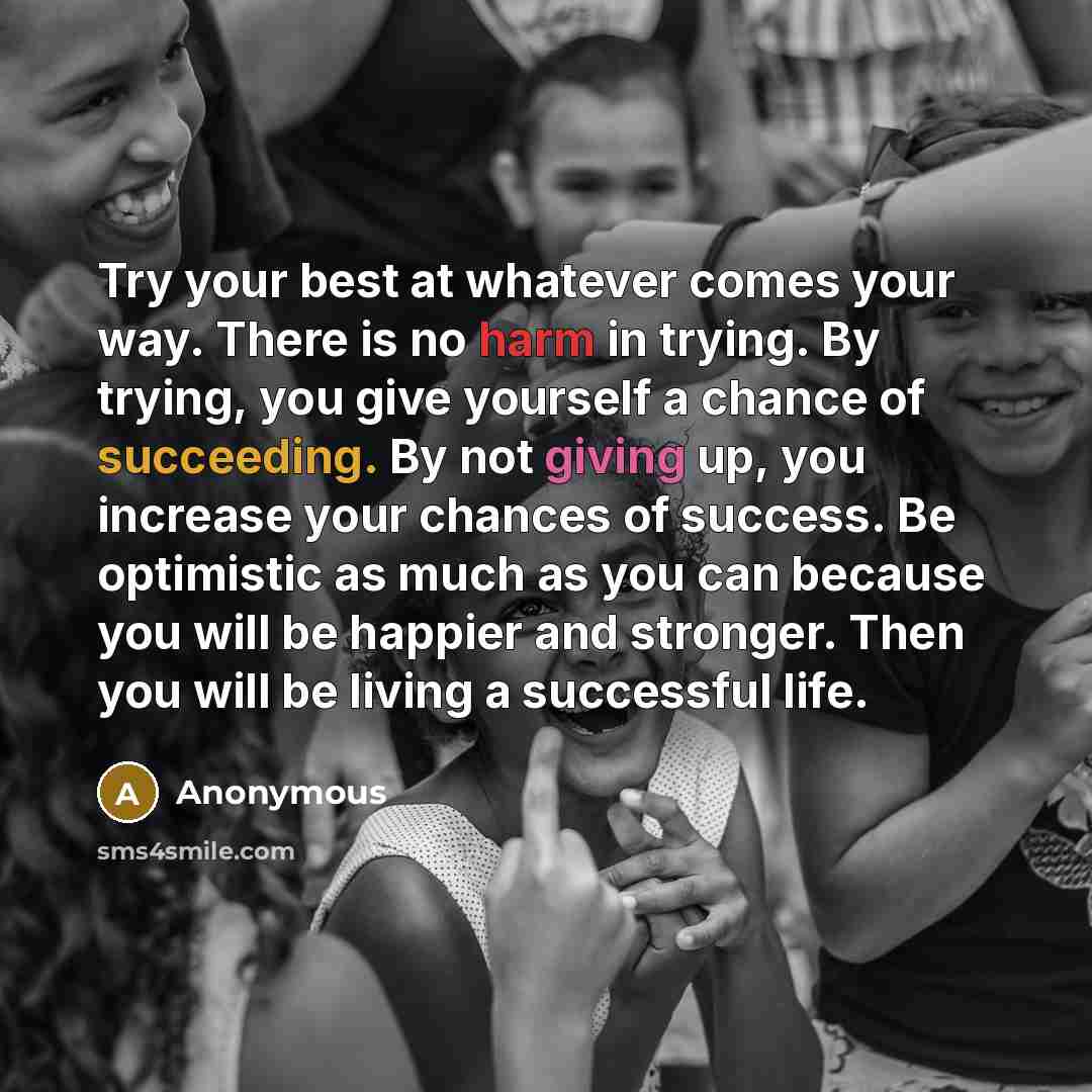 “Try your best at whatever comes your way. There is no harm in trying. By trying, you give yourself a chance of succeeding. By not giving up, you increase your chances of success. Be optimistic as much as you can because you will be happier and stronger. Then you will be living a successful life.” quote by Anonymous