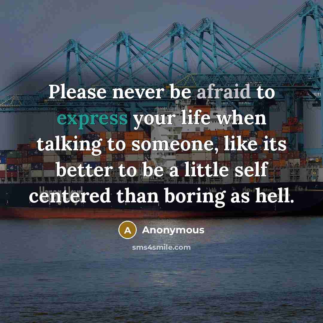 “Please never be afraid to express your life when talking to someone, like its better to be a little self centered than boring as hell.” quote by Anonymous