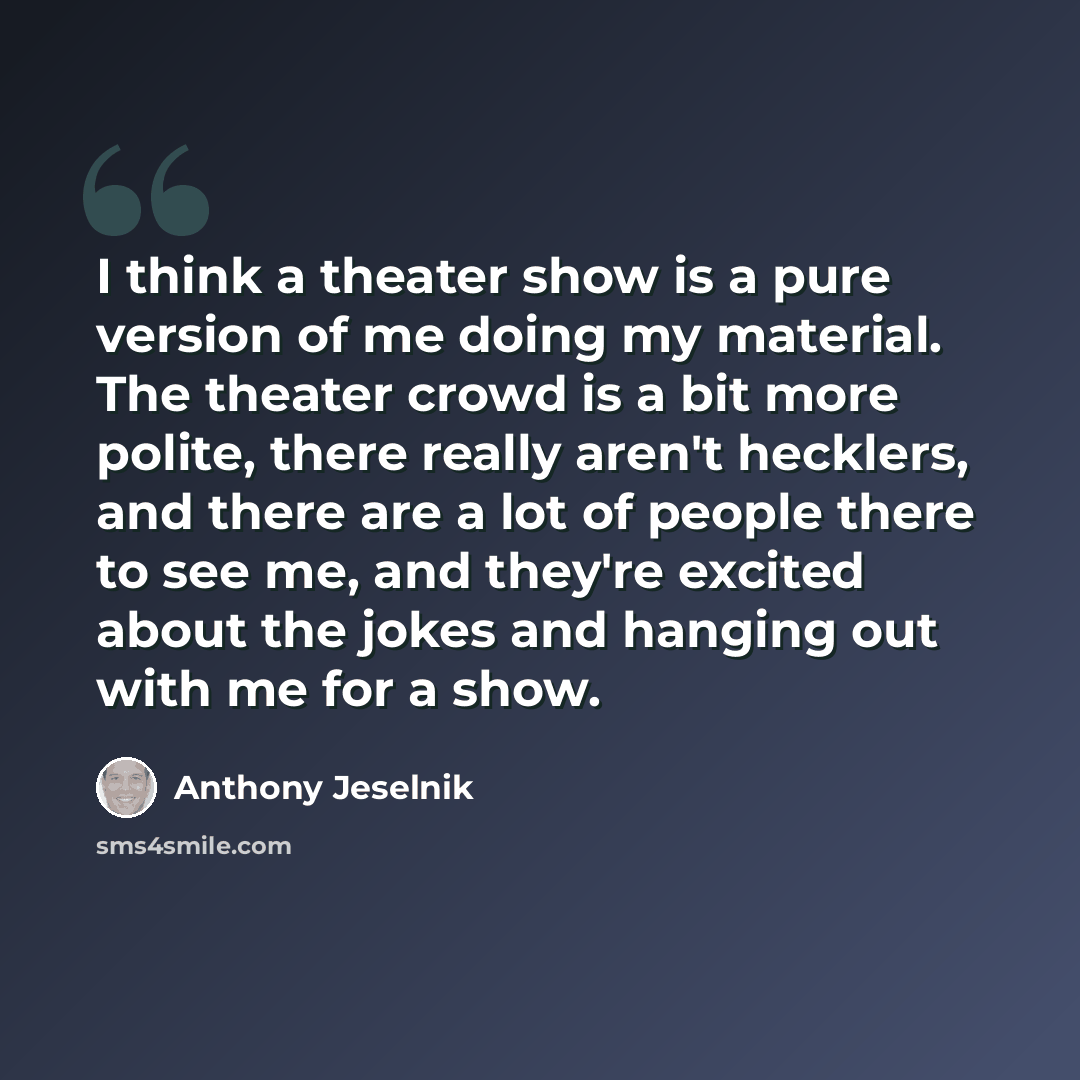 “I think a theater show is a pure version of me doing my material. The theater crowd is a bit more polite, there really aren't hecklers, and there are a lot of people there to see me, and they're excited about the jokes and hanging out with me for a show.” quote by Anthony Jeselnik
