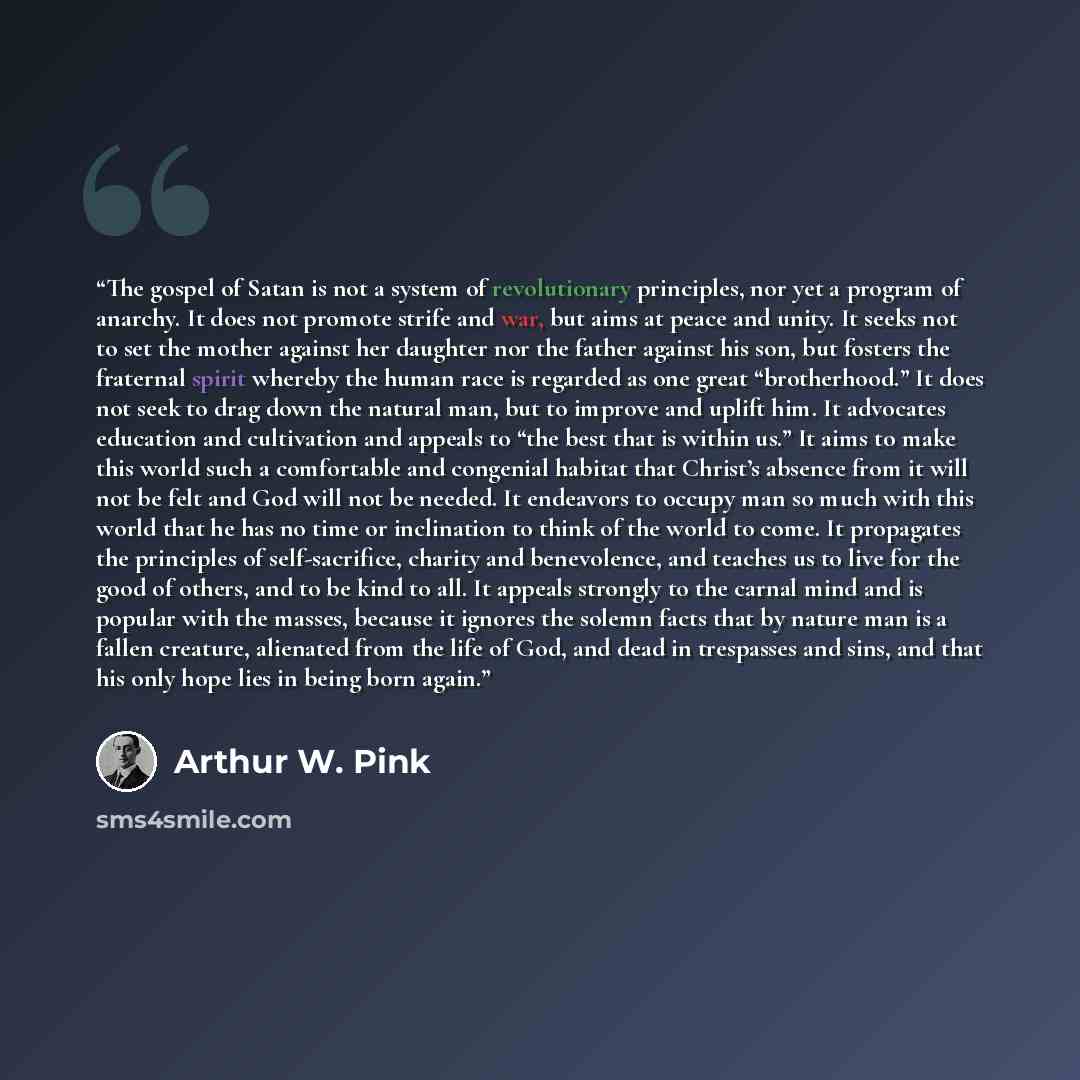 “The gospel of Satan is not a system of revolutionary principles, nor yet a program of anarchy. It does not promote strife and war, but aims at peace and unity. It seeks not to set the mother against her daughter nor the father against his son, but fosters the fraternal spirit whereby the human…” quote by Arthur W. Pink