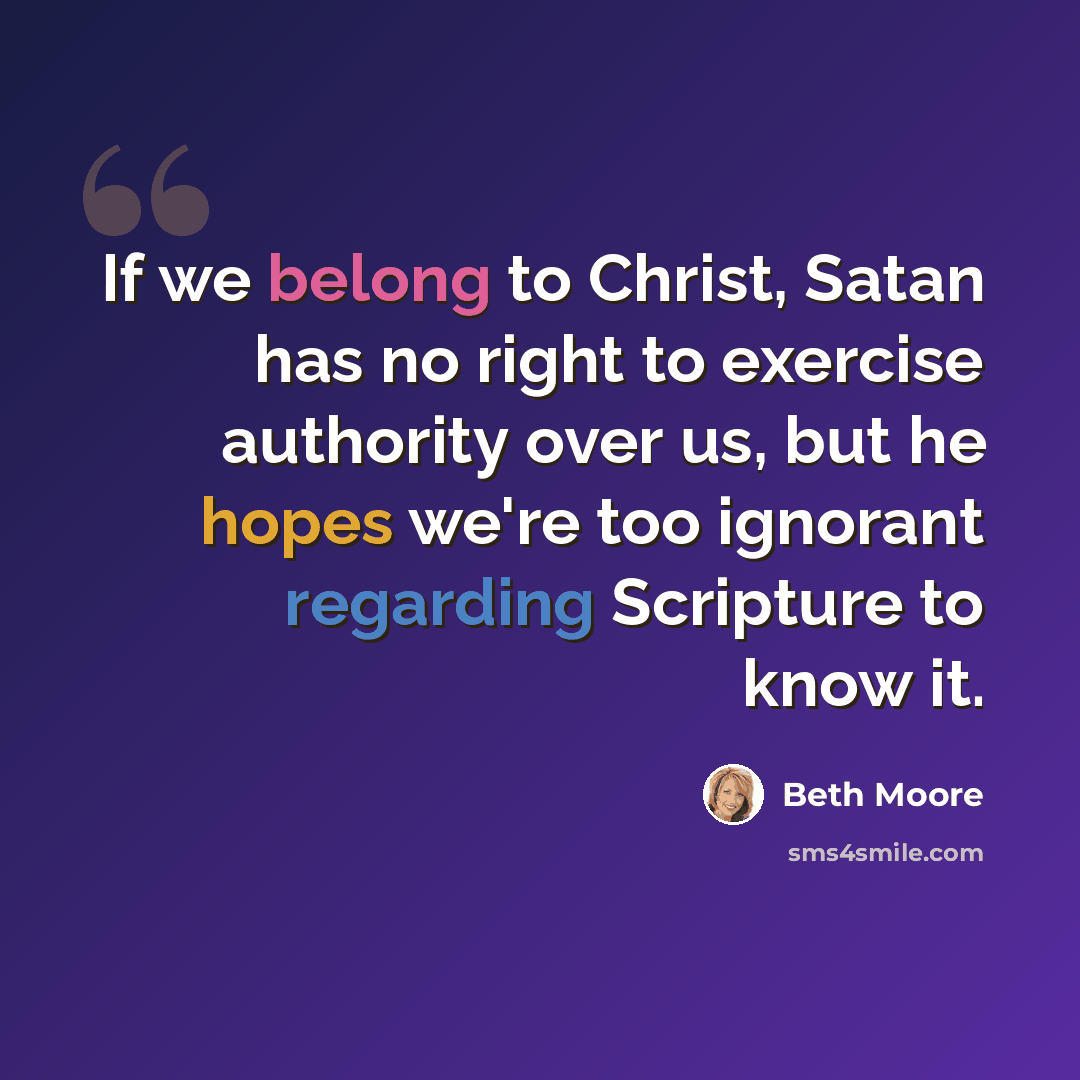 “If we belong to Christ, Satan has no right to exercise authority over us, but he hopes we're too ignorant regarding Scripture to know it.” quote by Beth Moore