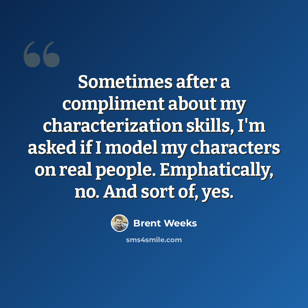 “Sometimes after a compliment about my characterization skills, I'm asked if I model my characters on real people. Emphatically, no. And sort of, yes.” quote by Brent Weeks