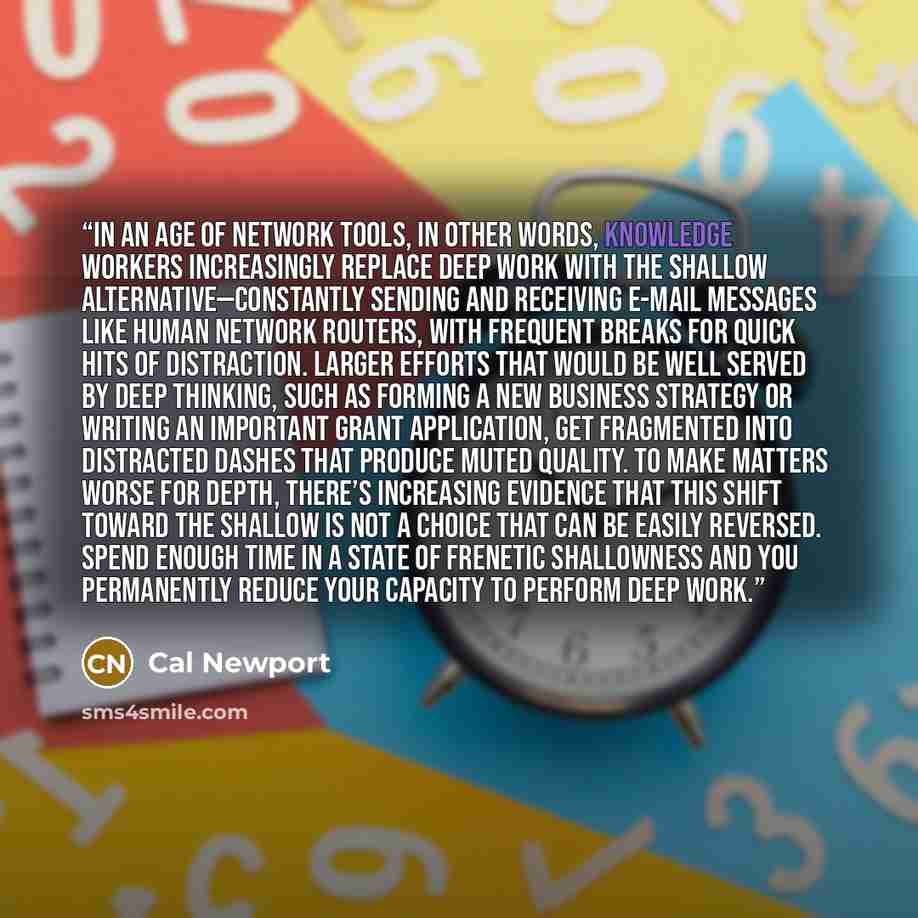 “In an age of network tools, in other words, knowledge workers increasingly replace deep work with the shallow alternative—constantly sending and receiving e-mail messages like human network routers, with frequent breaks for quick hits of distraction. Larger efforts that would be well served by…” quote by Cal Newport