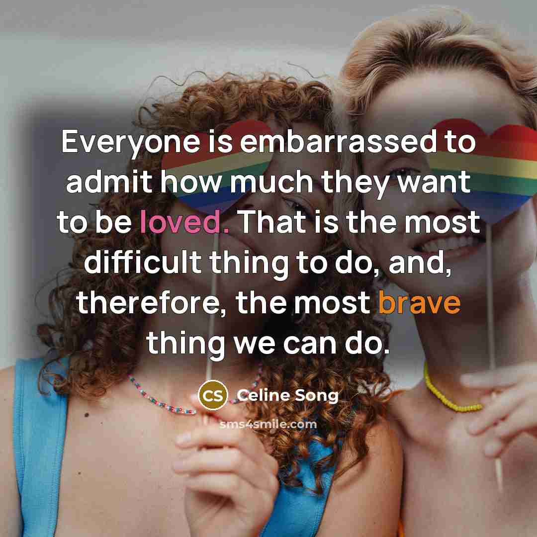 “Everyone is embarrassed to admit how much they want to be loved. That is the most difficult thing to do, and, therefore, the most brave thing we can do.” quote by Celine Song