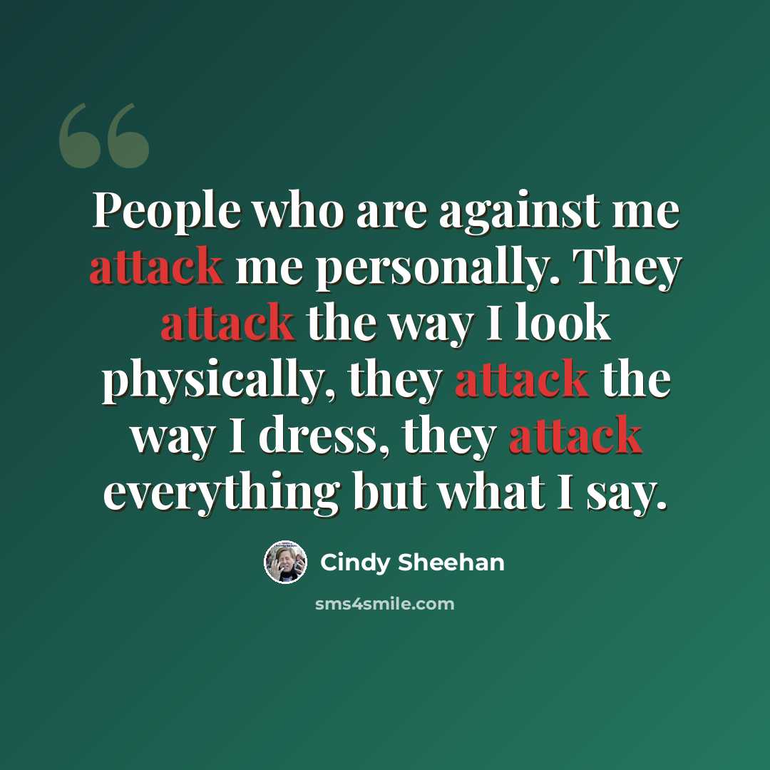 “People who are against me attack me personally. They attack the way I look physically, they attack the way I dress, they attack everything but what I say.” quote by Cindy Sheehan