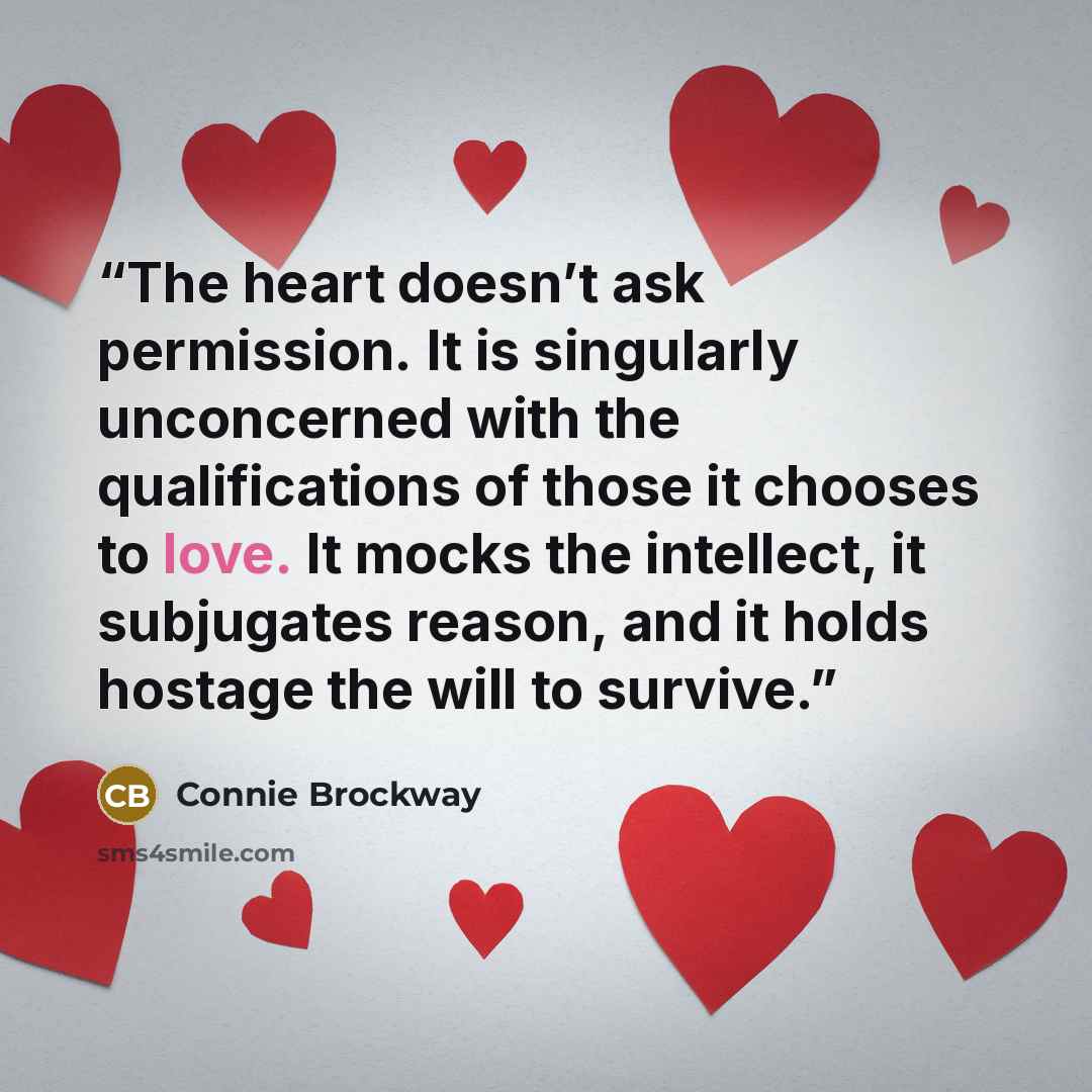 “The heart doesn’t ask permission. It is singularly unconcerned with the qualifications of those it chooses to love. It mocks the intellect, it subjugates reason, and it holds hostage the will to survive.” quote by Connie Brockway