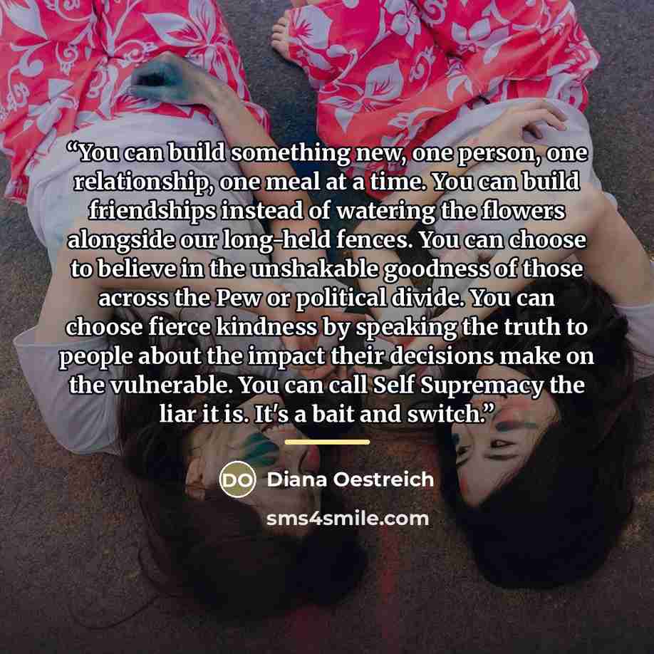 “You can build something new, one person, one relationship, one meal at a time. You can build friendships instead of watering the flowers alongside our long-held fences. You can choose to believe in the unshakable goodness of those across the Pew or political divide. You can choose fierce kindness…” quote by Diana Oestreich