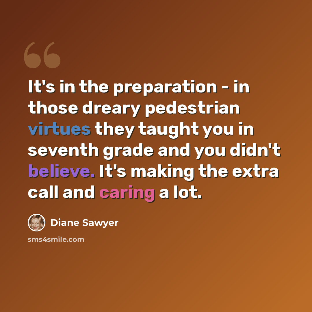 “It's in the preparation - in those dreary pedestrian virtues they taught you in seventh grade and you didn't believe. It's making the extra call and caring a lot.” quote by Diane Sawyer