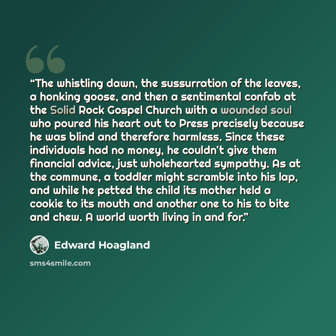 “The whistling dawn, the sussurration of the leaves, a honking goose, and then a sentimental confab at the Solid Rock Gospel Church with a wounded soul who poured his heart out to Press precisely because he was blind and therefore harmless. Since these individuals had no money, he couldn't give…” quote by Edward Hoagland