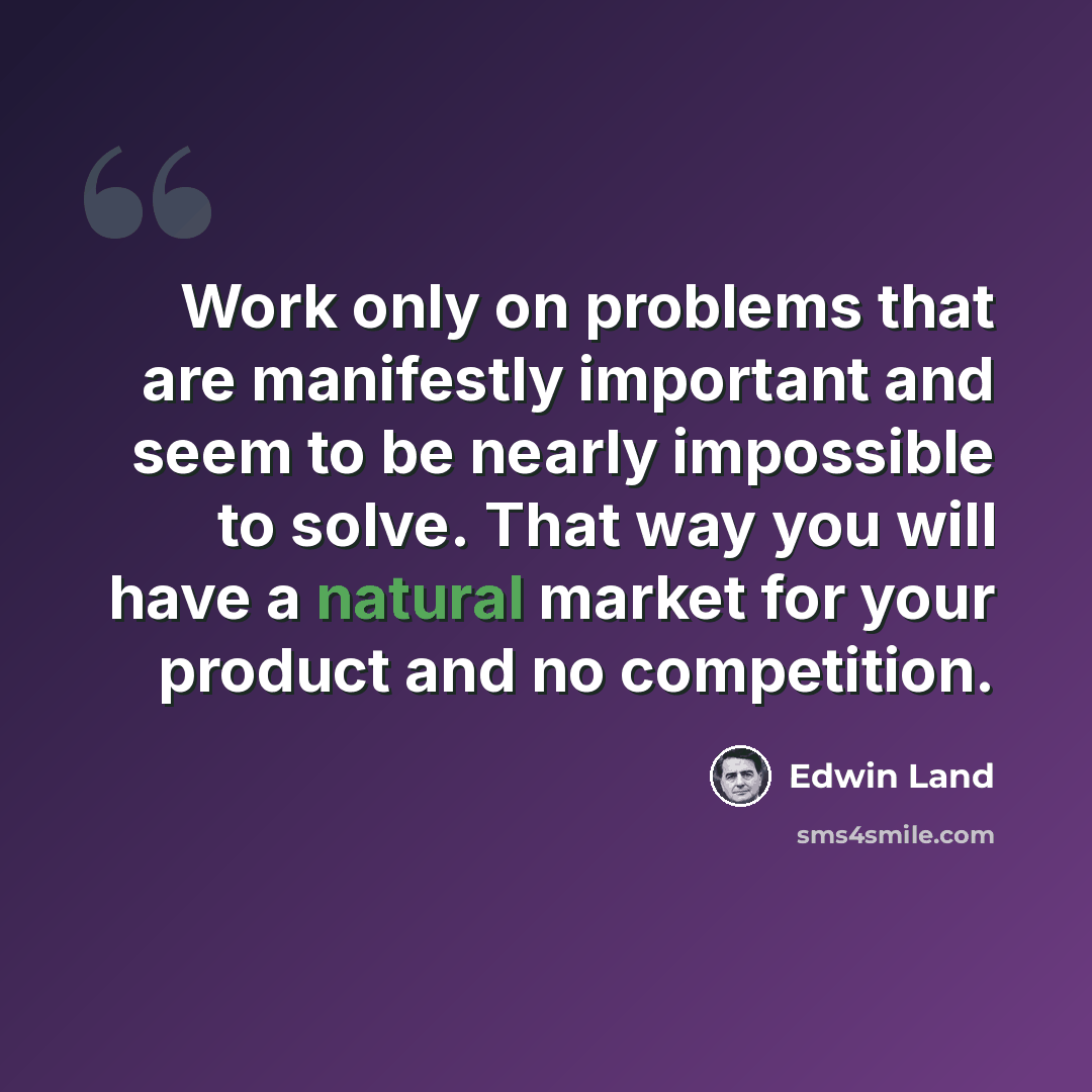 “Work only on problems that are manifestly important and seem to be nearly impossible to solve. That way you will have a natural market for your product and no competition.” quote by Edwin Land