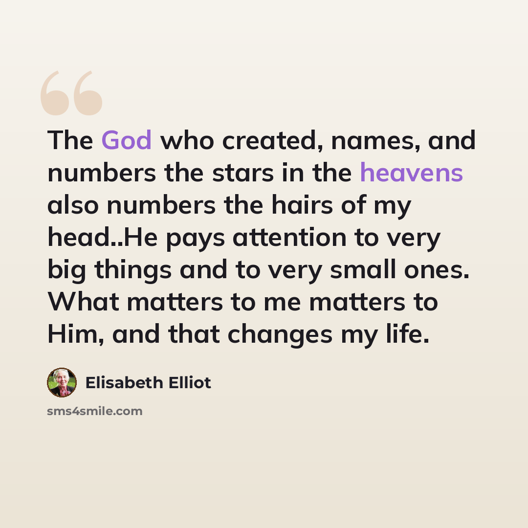 “The God who created, names, and numbers the stars in the heavens also numbers the hairs of my head..He pays attention to very big things and to very small ones. What matters to me matters to Him, and that changes my life.” quote by Elisabeth Elliot