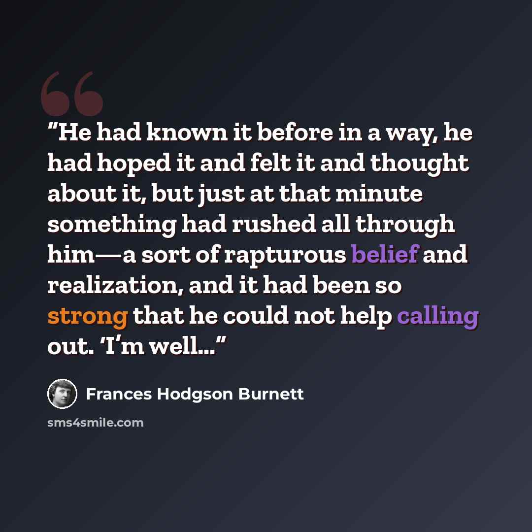 “He had known it before in a way, he had hoped it and felt it and thought about it, but just at that minute something had rushed all through him—a sort of rapturous belief and realization, and it had been so strong that he could not help calling out. ‘I’m well…” quote by Frances Hodgson Burnett