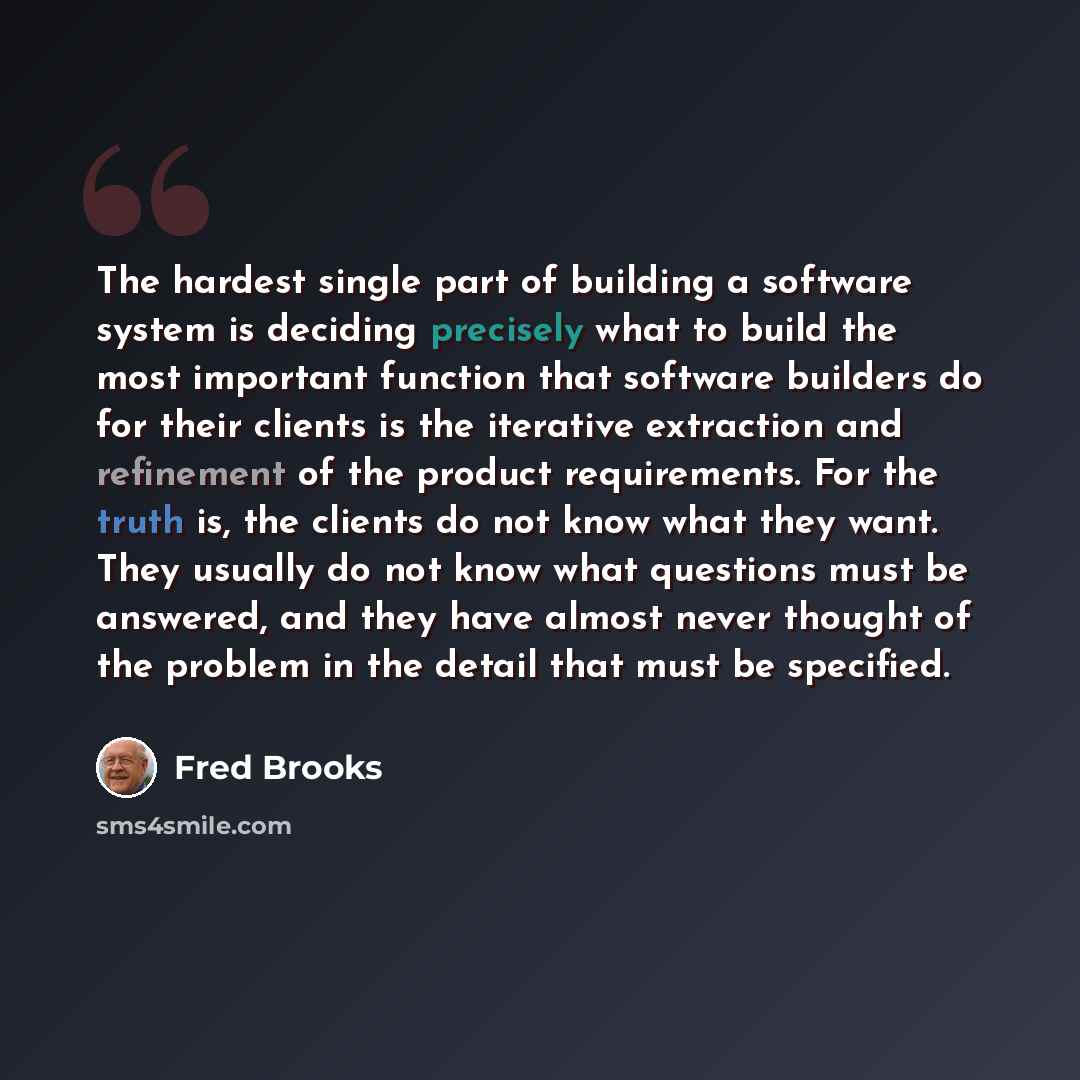 “The hardest single part of building a software system is deciding precisely what to build the most important function that software builders do for their clients is the iterative extraction and refinement of the product requirements. For the truth is, the clients do not know what they want. They…” quote by Fred Brooks