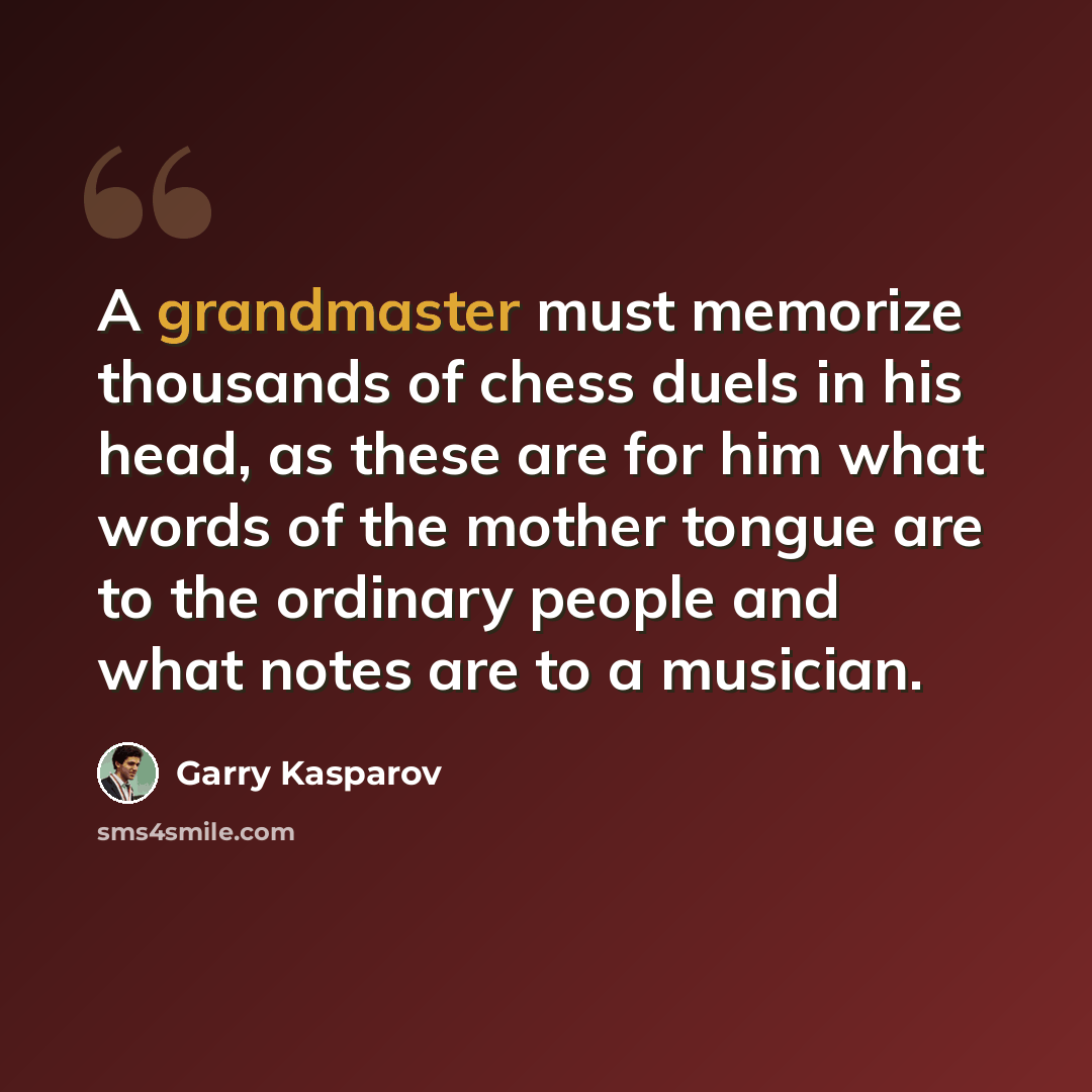 “A grandmaster must memorize thousands of chess duels in his head, as these are for him what words of the mother tongue are to the ordinary people and what notes are to a musician.” quote by Garry Kasparov