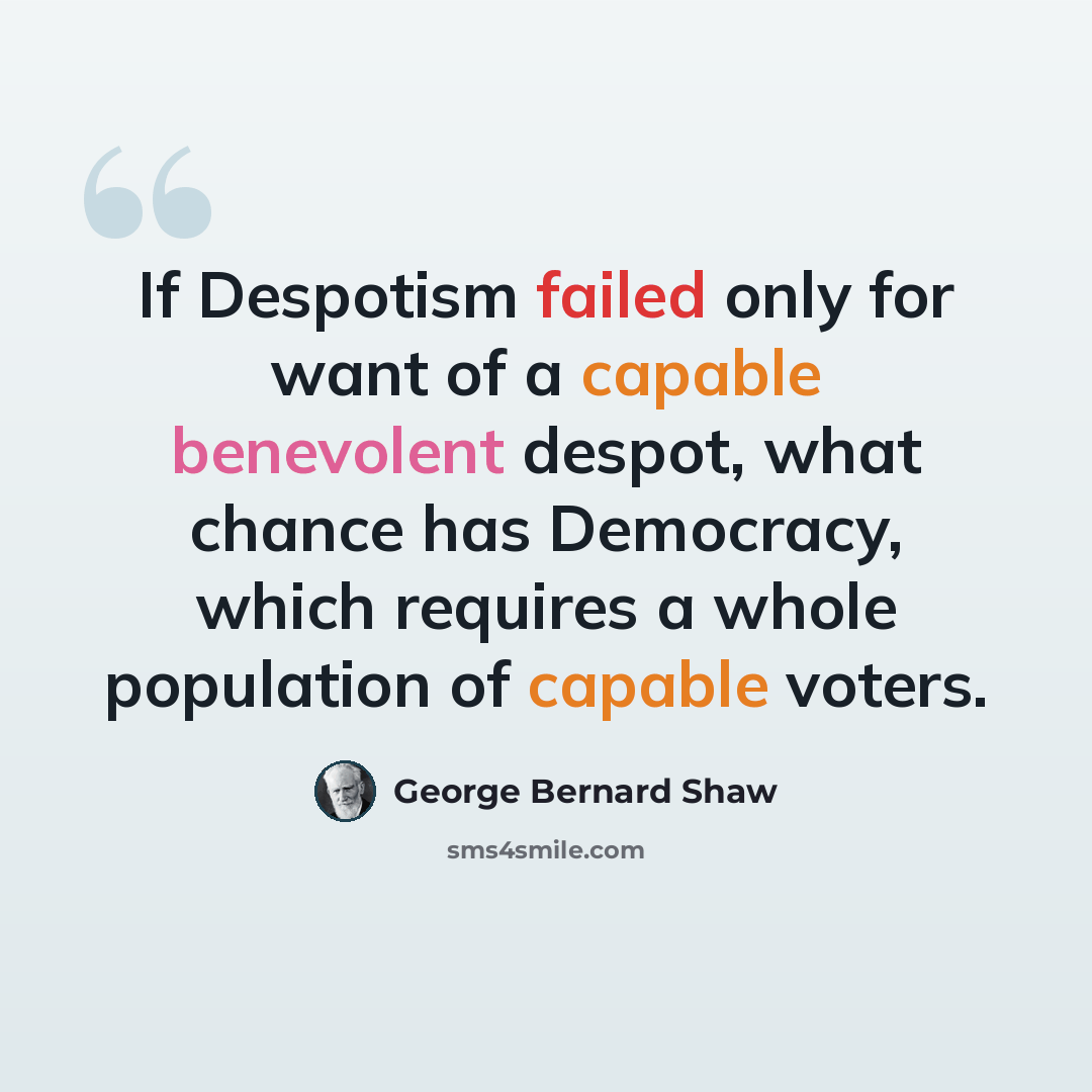 “If Despotism failed only for want of a capable benevolent despot, what chance has Democracy, which requires a whole population of capable voters.” quote by George Bernard Shaw