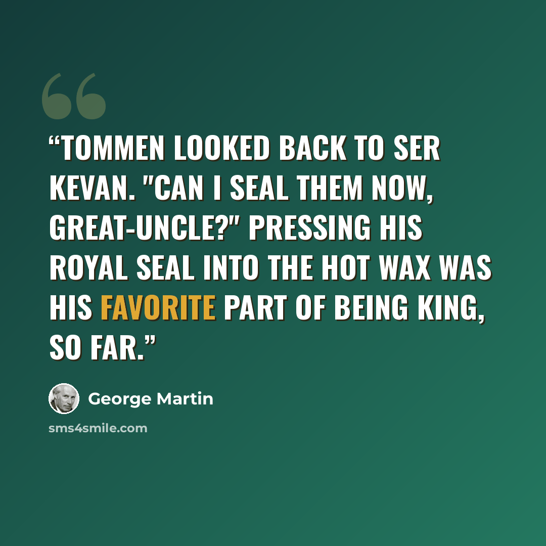 “Tommen looked back to Ser Kevan. "Can I seal them now, Great-Uncle?" Pressing his royal seal into the hot wax was his favorite part of being king, so far.” quote by George Martin