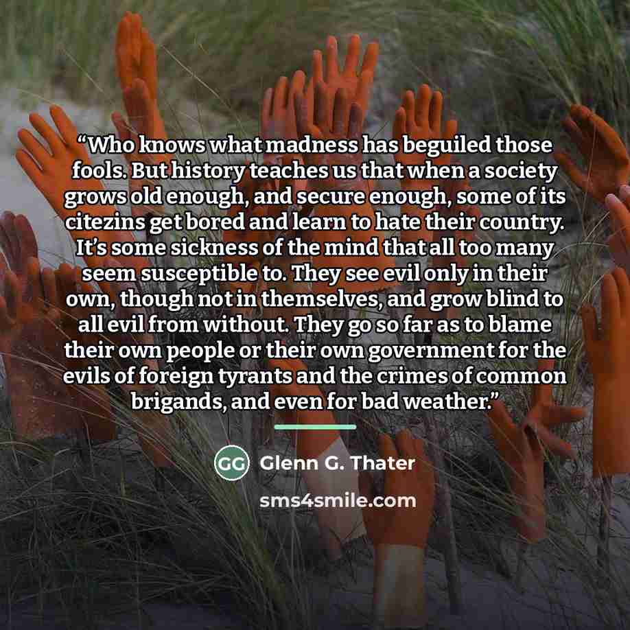 “Who knows what madness has beguiled those fools. But history teaches us that when a society grows old enough, and secure enough, some of its citezins get bored and learn to hate their country. It’s some sickness of the mind that all too many seem susceptible to. They see evil only in their own…” quote by Glenn G. Thater