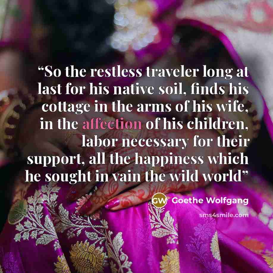 “So the restless traveler long at last for his native soil, finds his cottage in the arms of his wife, in the affection of his children, labor necessary for their support, all the happiness which he sought in vain the wild world” quote by Goethe Wolfgang