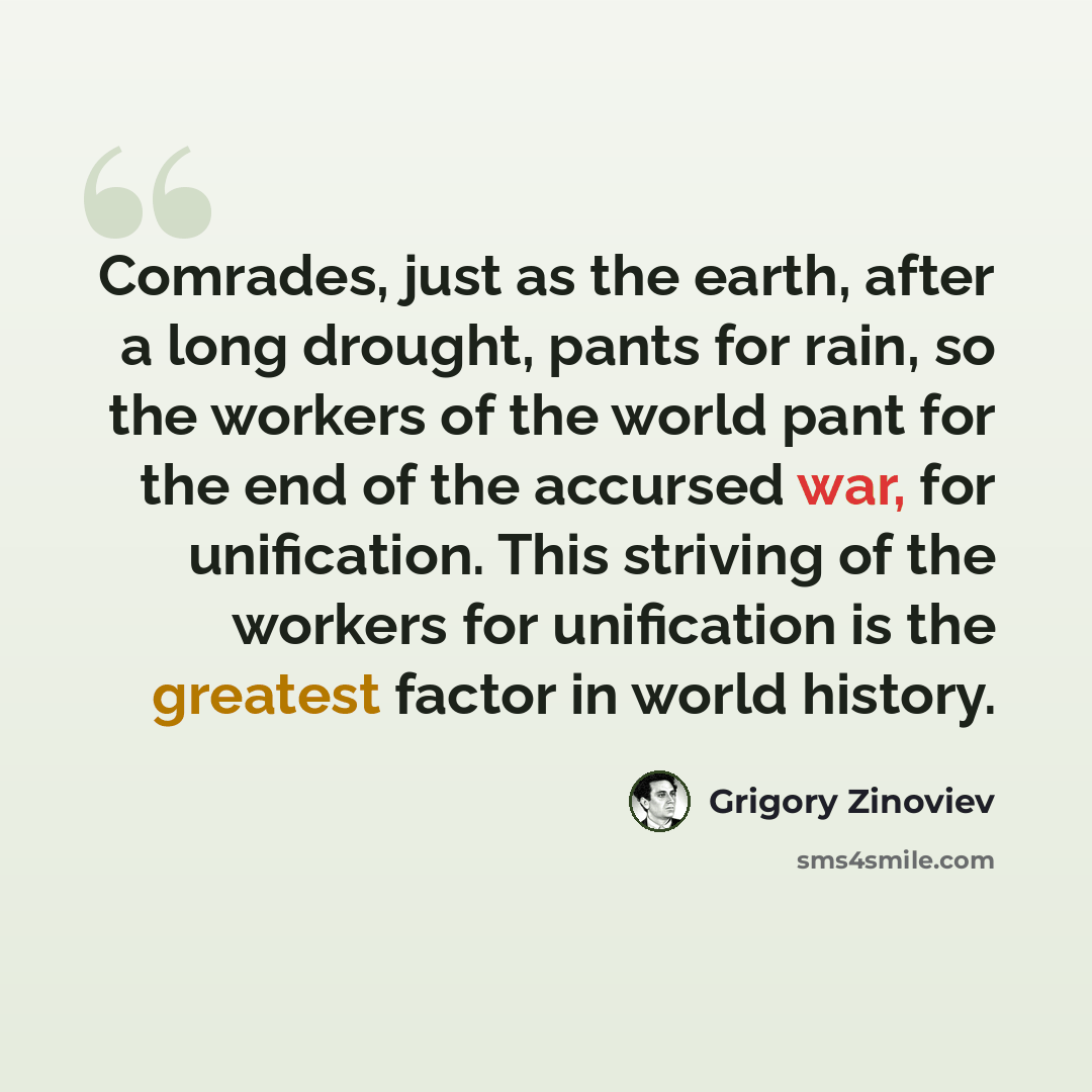 “Comrades, just as the earth, after a long drought, pants for rain, so the workers of the world pant for the end of the accursed war, for unification. This striving of the workers for unification is the greatest factor in world history.” quote by Grigory Zinoviev