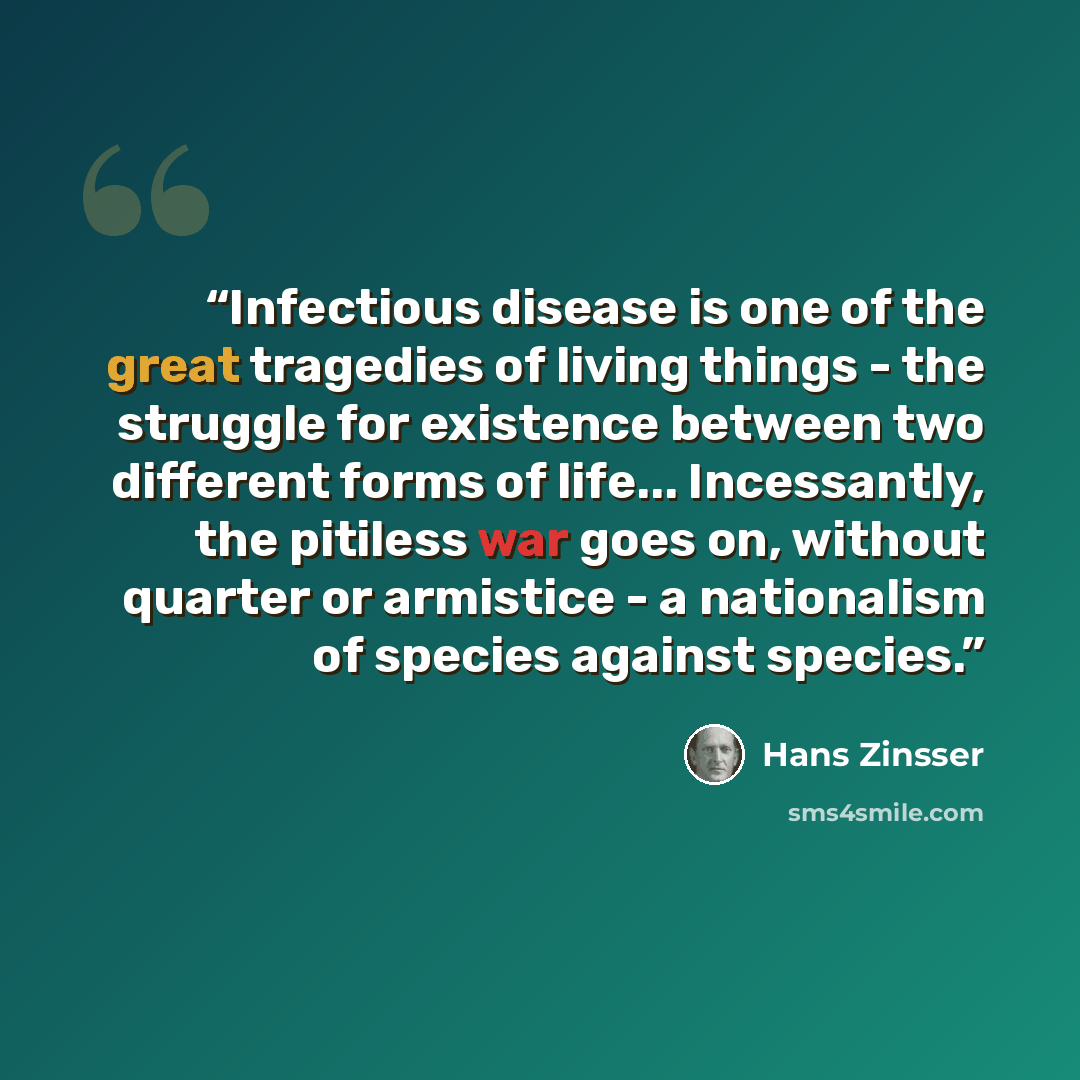 “Infectious disease is one of the great tragedies of living things - the struggle for existence between two different forms of life... Incessantly, the pitiless war goes on, without quarter or armistice - a nationalism of species against species.” quote by Hans Zinsser
