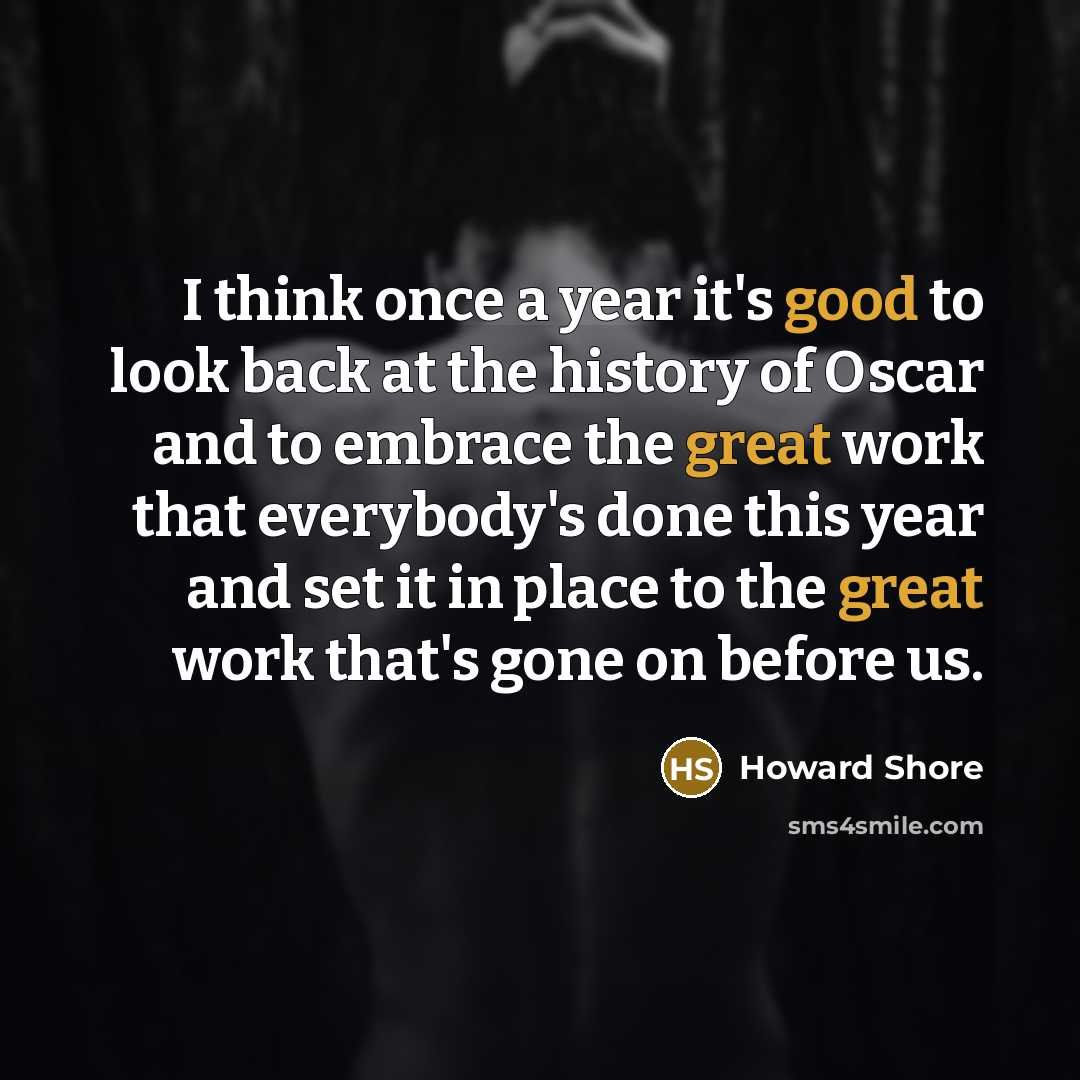 “I think once a year it's good to look back at the history of Oscar and to embrace the great work that everybody's done this year and set it in place to the great work that's gone on before us.” quote by Howard Shore