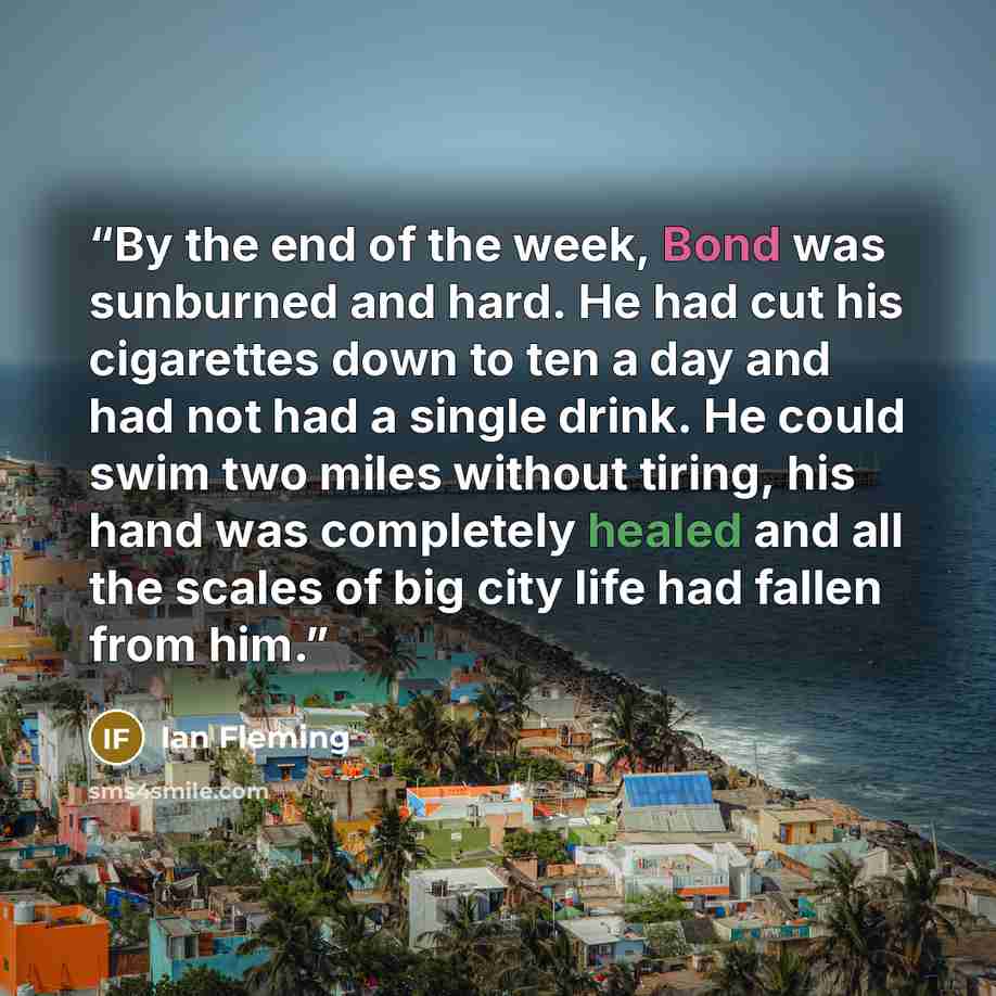 “By the end of the week, Bond was sunburned and hard. He had cut his cigarettes down to ten a day and had not had a single drink. He could swim two miles without tiring, his hand was completely healed and all the scales of big city life had fallen from him.” quote by Ian Fleming
