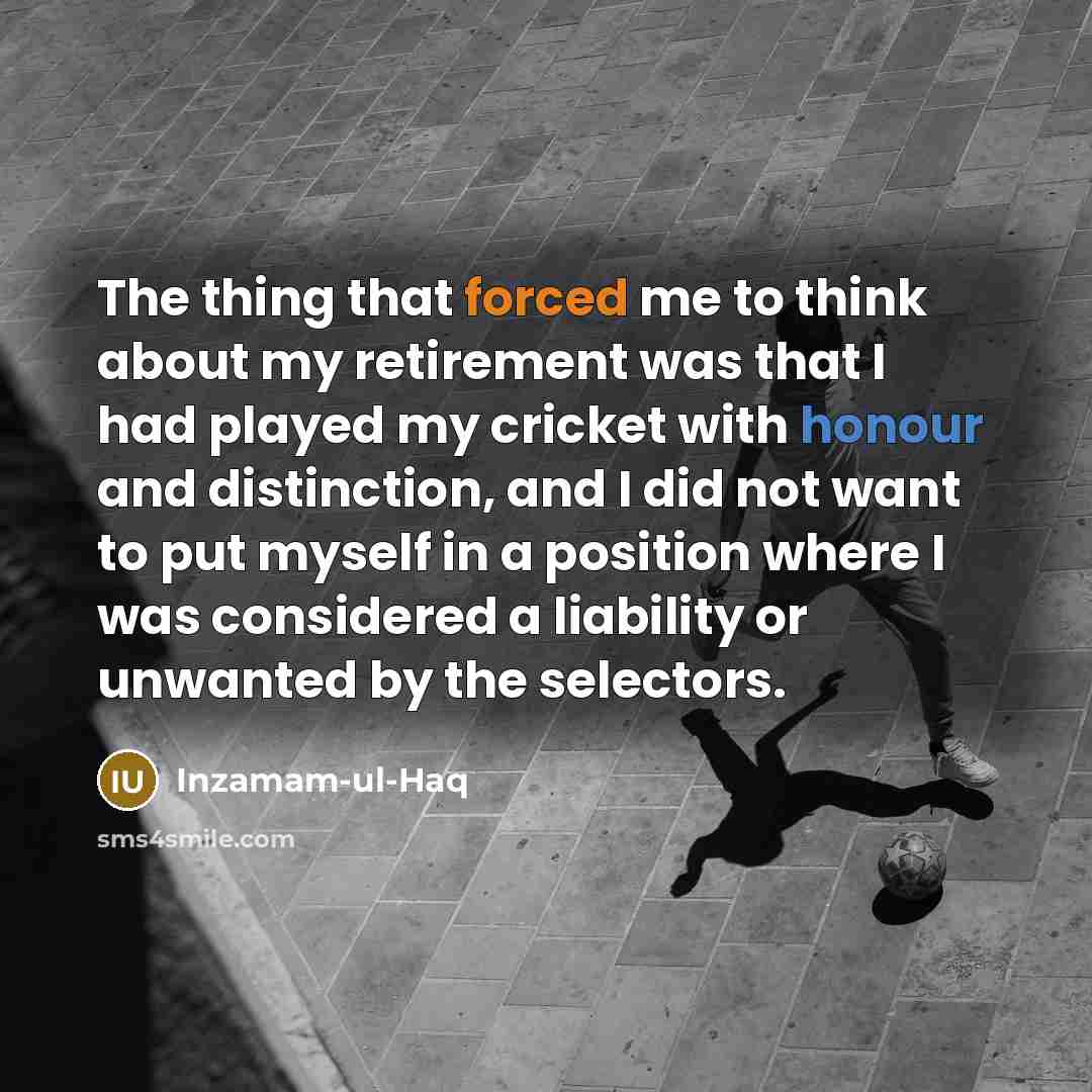 “The thing that forced me to think about my retirement was that I had played my cricket with honour and distinction, and I did not want to put myself in a position where I was considered a liability or unwanted by the selectors.” quote by Inzamam-ul-Haq