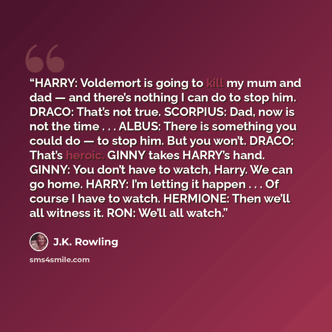 “HARRY: Voldemort is going to kill my mum and dad — and there’s nothing I can do to stop him. DRACO: That’s not true. SCORPIUS: Dad, now is not the time . . . ALBUS: There is something you could do — to stop him. But you won’t. DRACO: That’s heroic. GINNY takes HARRY’s hand. GINNY: You don’t have…” quote by J.K. Rowling