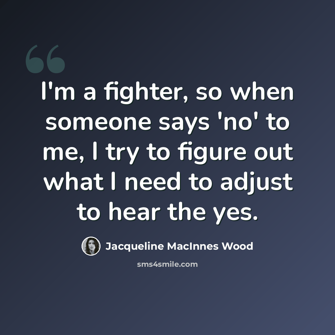 “I'm a fighter, so when someone says 'no' to me, I try to figure out what I need to adjust to hear the yes.” quote by Jacqueline MacInnes Wood