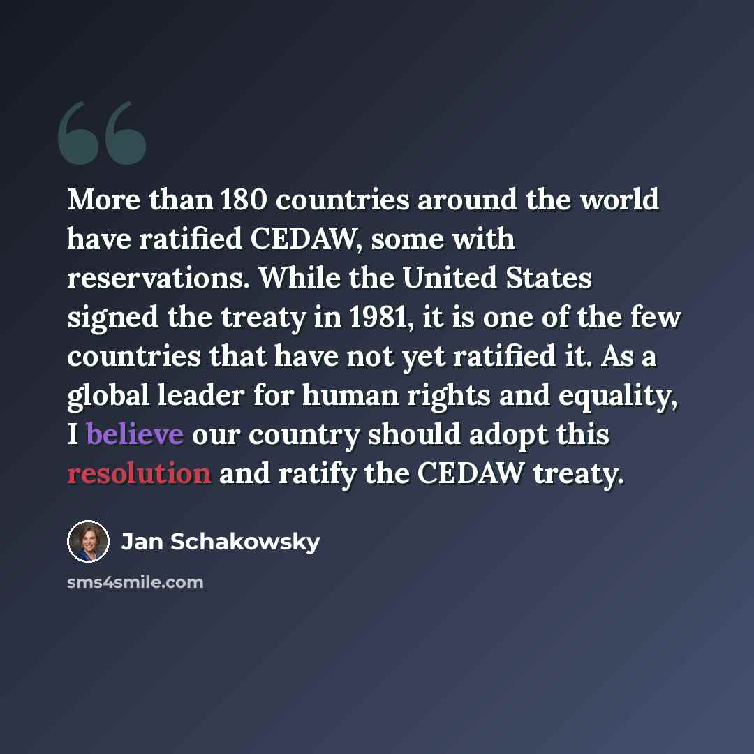 “More than 180 countries around the world have ratified CEDAW, some with reservations. While the United States signed the treaty in 1981, it is one of the few countries that have not yet ratified it. As a global leader for human rights and equality, I believe our country should adopt this…” quote by Jan Schakowsky