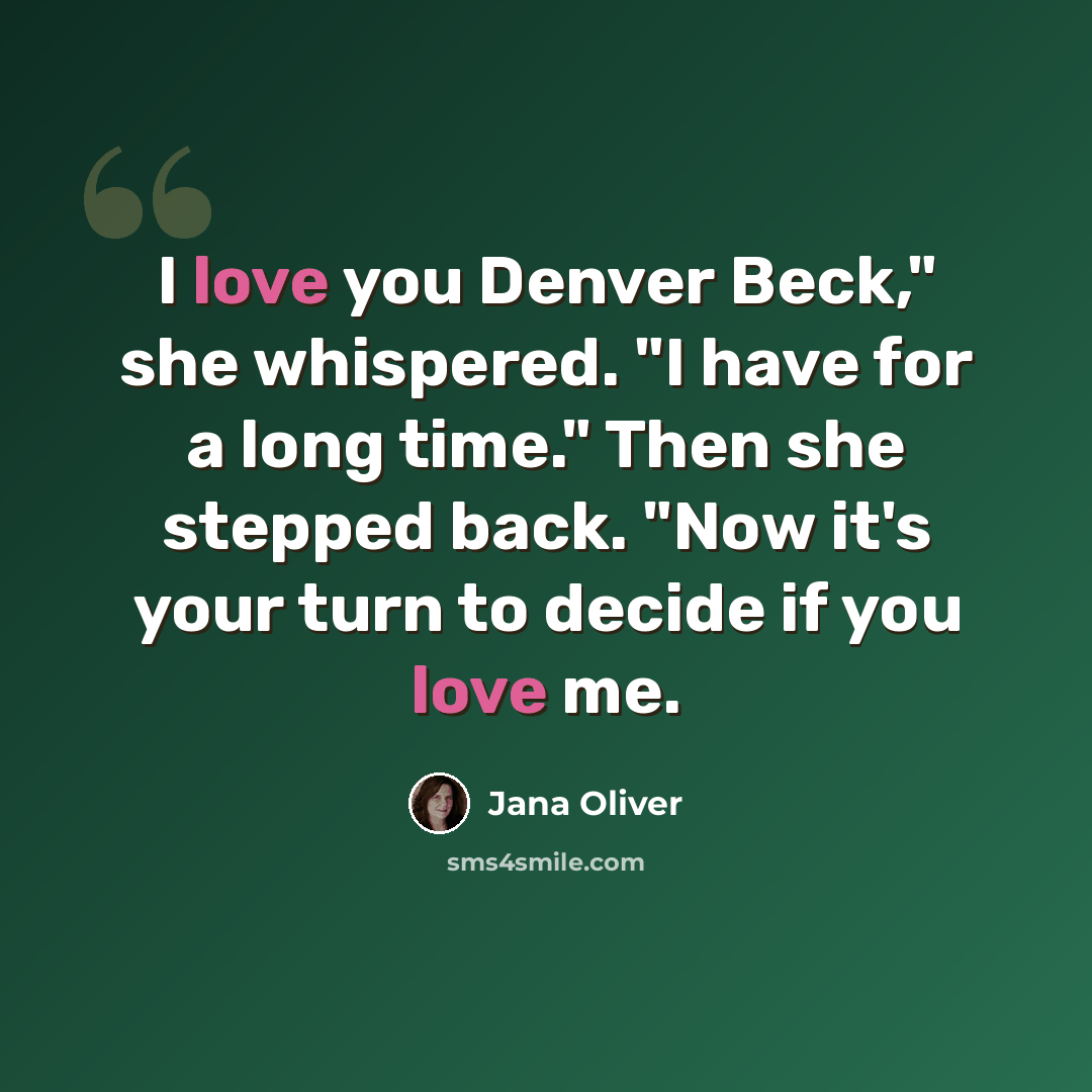 “I love you Denver Beck," she whispered. "I have for a long time." Then she stepped back. "Now it's your turn to decide if you love me.” quote by Jana Oliver