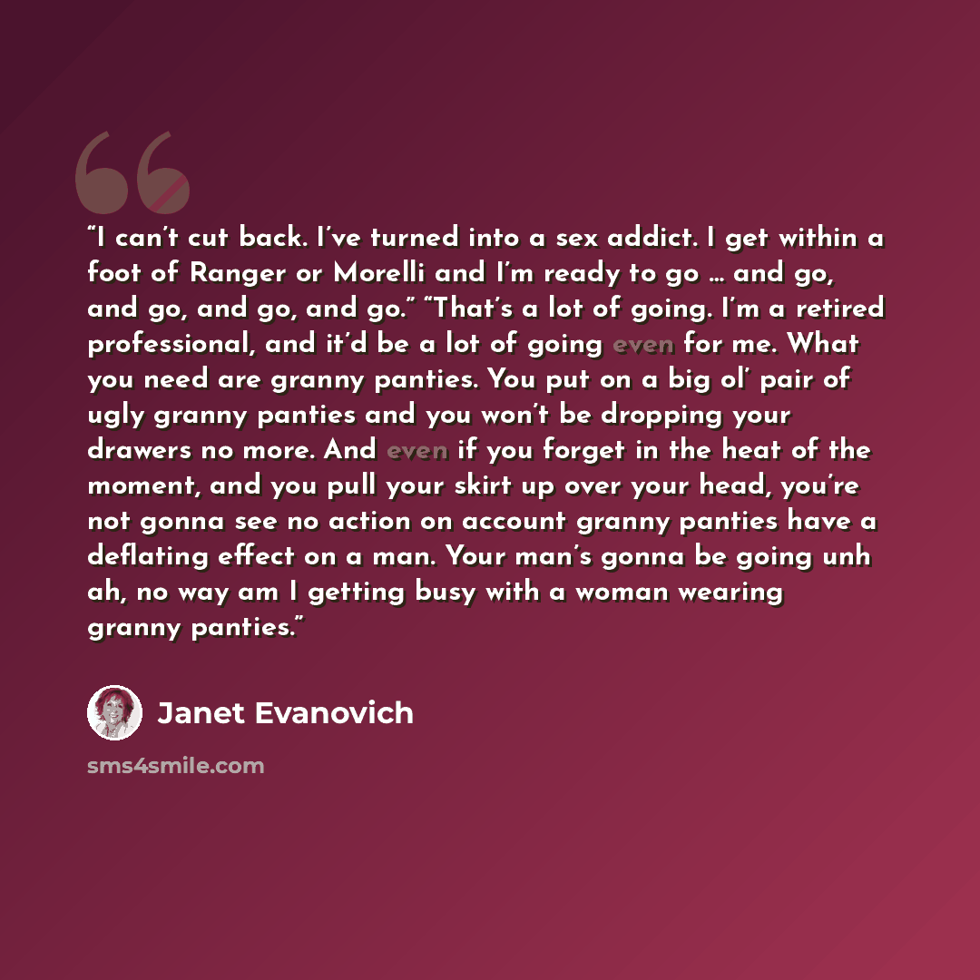 “I can’t cut back. I’ve turned into a sex addict. I get within a foot of Ranger or Morelli and I’m ready to go … and go, and go, and go, and go.” “That’s a lot of going. I’m a retired professional, and it’d be a lot of going even for me. What you need are granny panties. You put on a big ol’ pair…” quote by Janet Evanovich