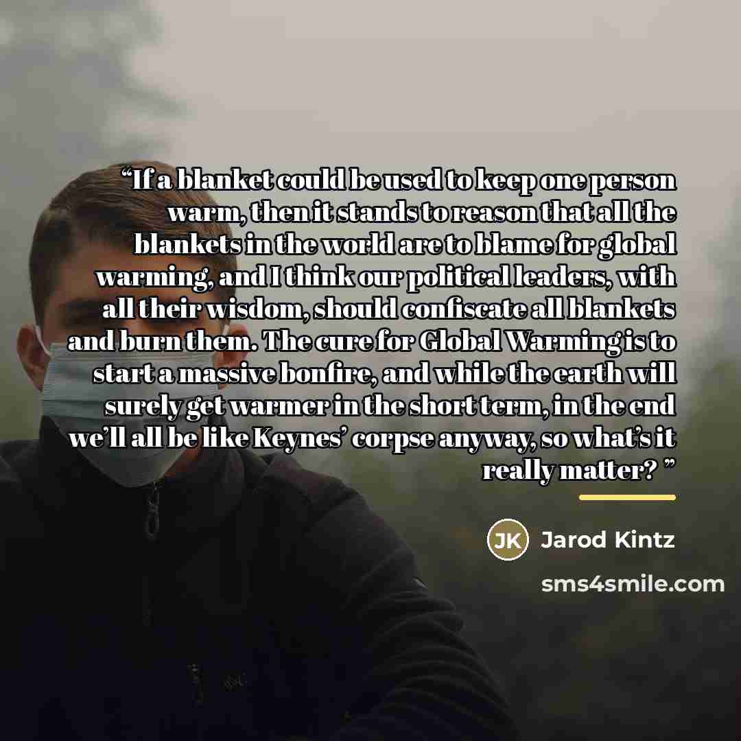“If a blanket could be used to keep one person warm, then it stands to reason that all the blankets in the world are to blame for global warming, and I think our political leaders, with all their wisdom, should confiscate all blankets and burn them. The cure for Global Warming is to start a massive…” quote by Jarod Kintz