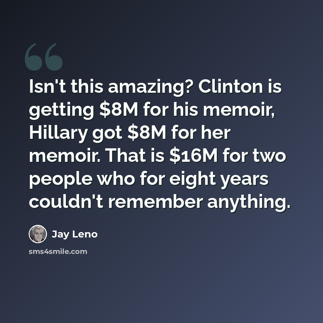 “Isn't this amazing? Clinton is getting $8M for his memoir, Hillary got $8M for her memoir. That is $16M for two people who for eight years couldn't remember anything.” quote by Jay Leno