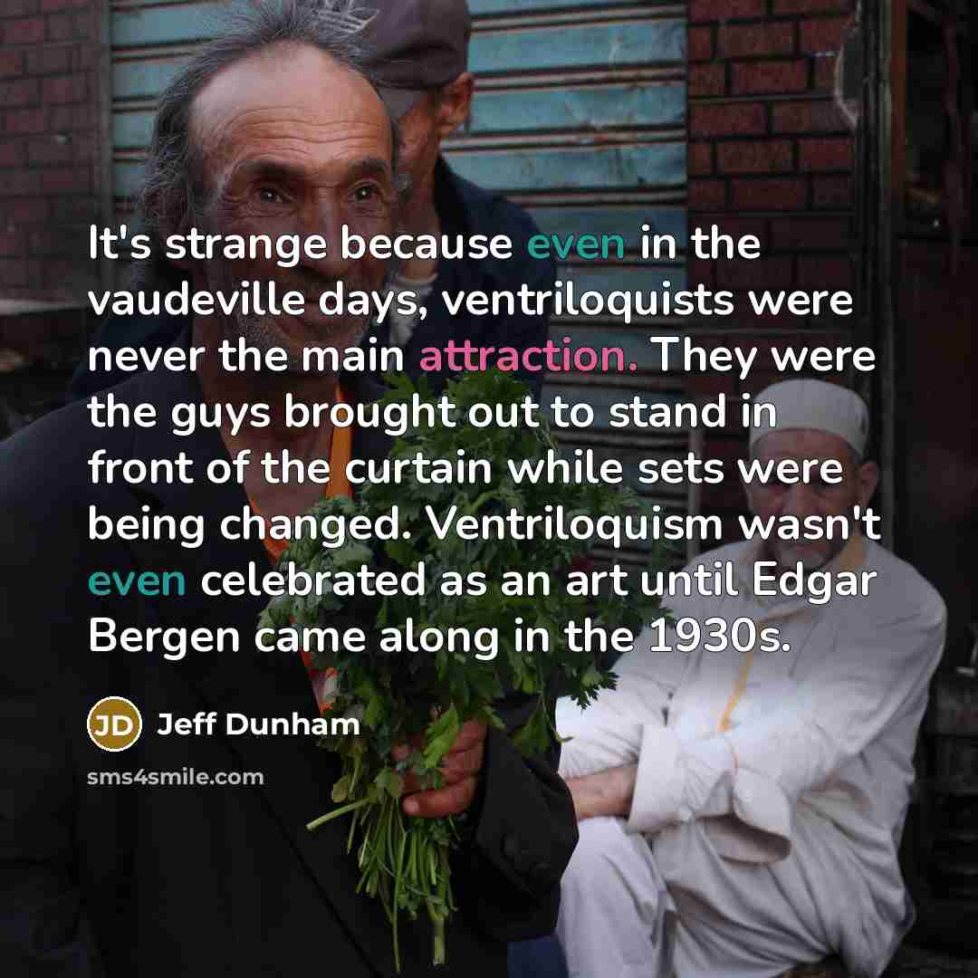 “It's strange because even in the vaudeville days, ventriloquists were never the main attraction. They were the guys brought out to stand in front of the curtain while sets were being changed. Ventriloquism wasn't even celebrated as an art until Edgar Bergen came along in the 1930s.” quote by Jeff Dunham